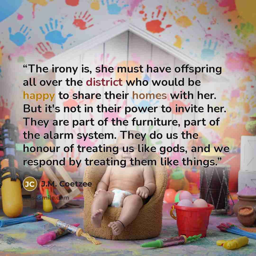 “The irony is, she must have offspring all over the district who would be happy to share their homes with her. But it's not in their power to invite her. They are part of the furniture, part of the alarm system. They do us the honour of treating us like gods, and we respond by treating them like…” quote by J.M. Coetzee