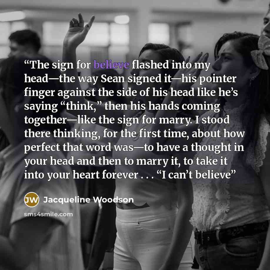 “The sign for believe flashed into my head—the way Sean signed it—his pointer finger against the side of his head like he’s saying “think,” then his hands coming together—like the sign for marry. I stood there thinking, for the first time, about how perfect that word was—to have a thought in your…” quote by Jacqueline Woodson