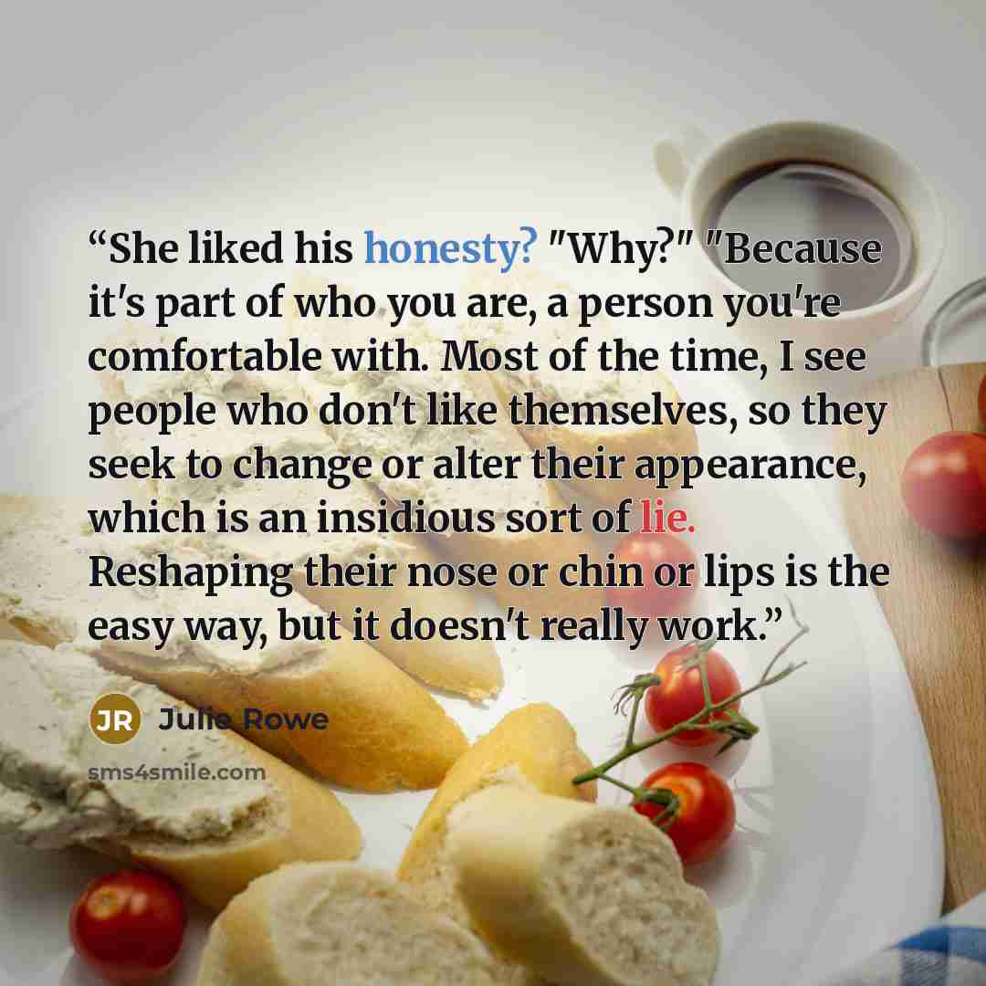“She liked his honesty? "Why?" "Because it's part of who you are, a person you're comfortable with. Most of the time, I see people who don't like themselves, so they seek to change or alter their appearance, which is an insidious sort of lie. Reshaping their nose or chin or lips is the easy way…” quote by Julie Rowe