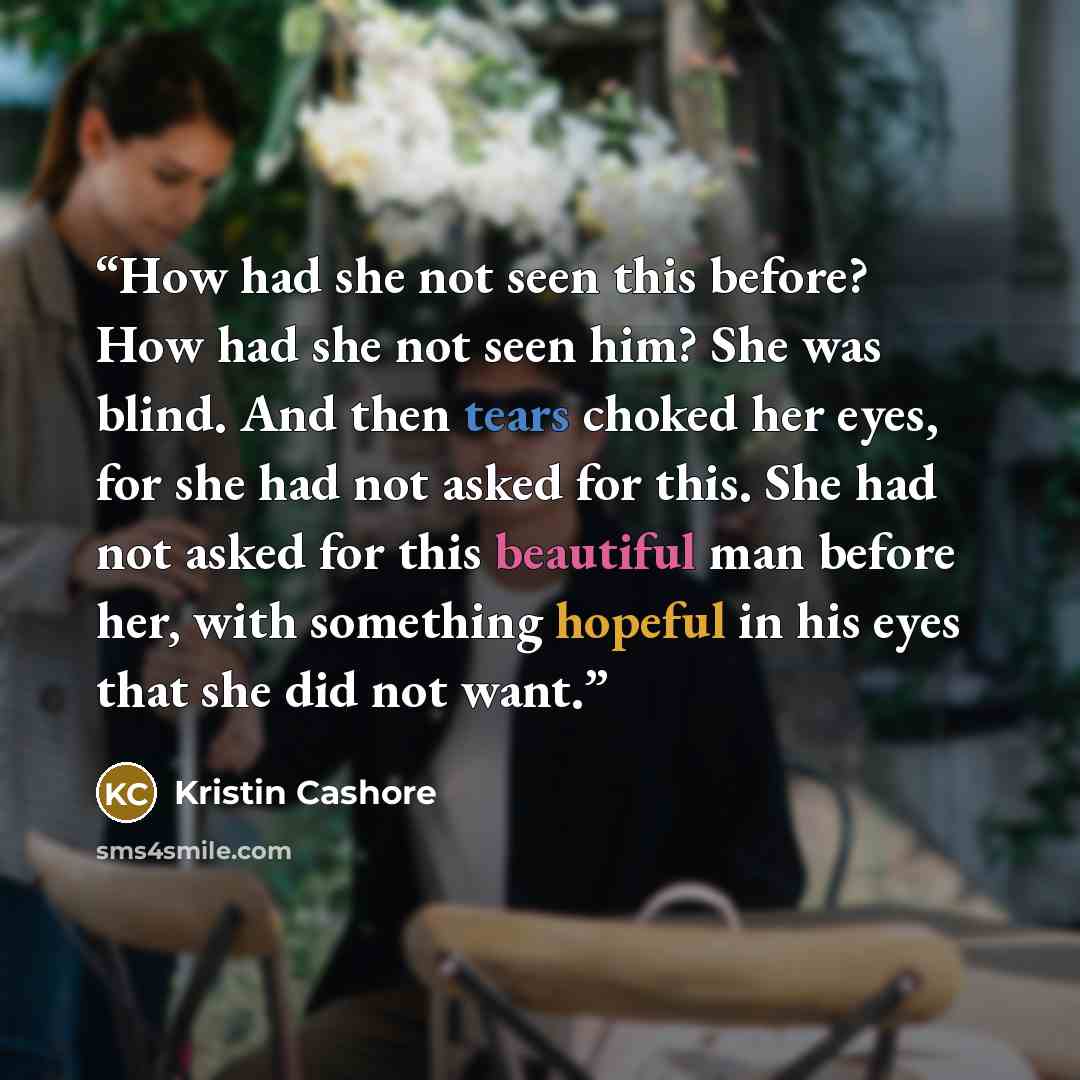 “How had she not seen this before? How had she not seen him? She was blind. And then tears choked her eyes, for she had not asked for this. She had not asked for this beautiful man before her, with something hopeful in his eyes that she did not want.” quote by Kristin Cashore