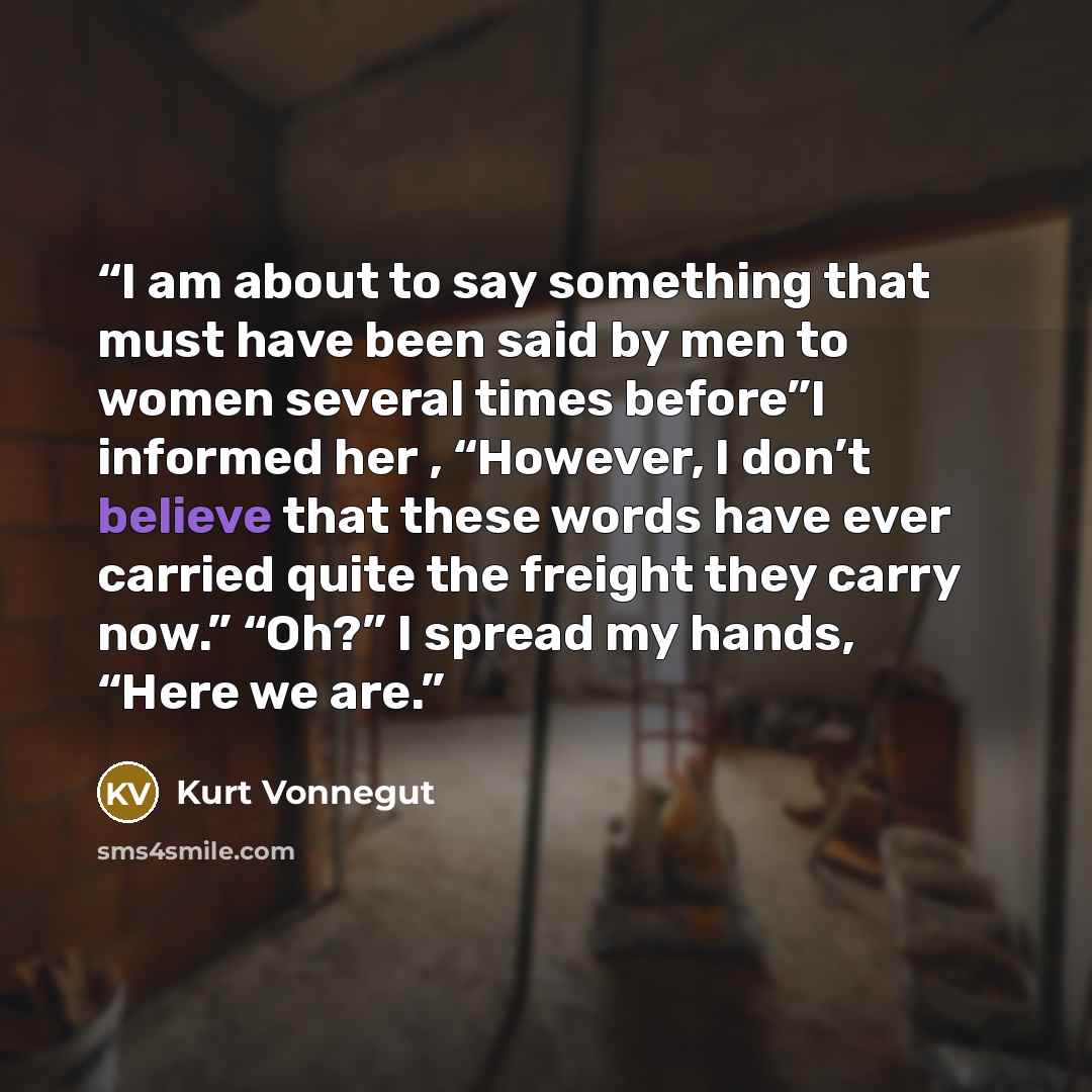“I am about to say something that must have been said by men to women several times before”I informed her , “However, I don’t believe that these words have ever carried quite the freight they carry now.” “Oh?” I spread my hands, “Here we are.” quote by Kurt Vonnegut