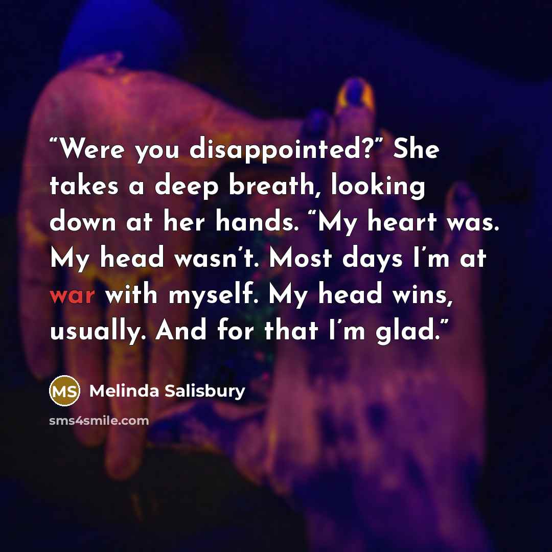 “Were you disappointed?” She takes a deep breath, looking down at her hands. “My heart was. My head wasn’t. Most days I’m at war with myself. My head wins, usually. And for that I’m glad.” quote by Melinda Salisbury