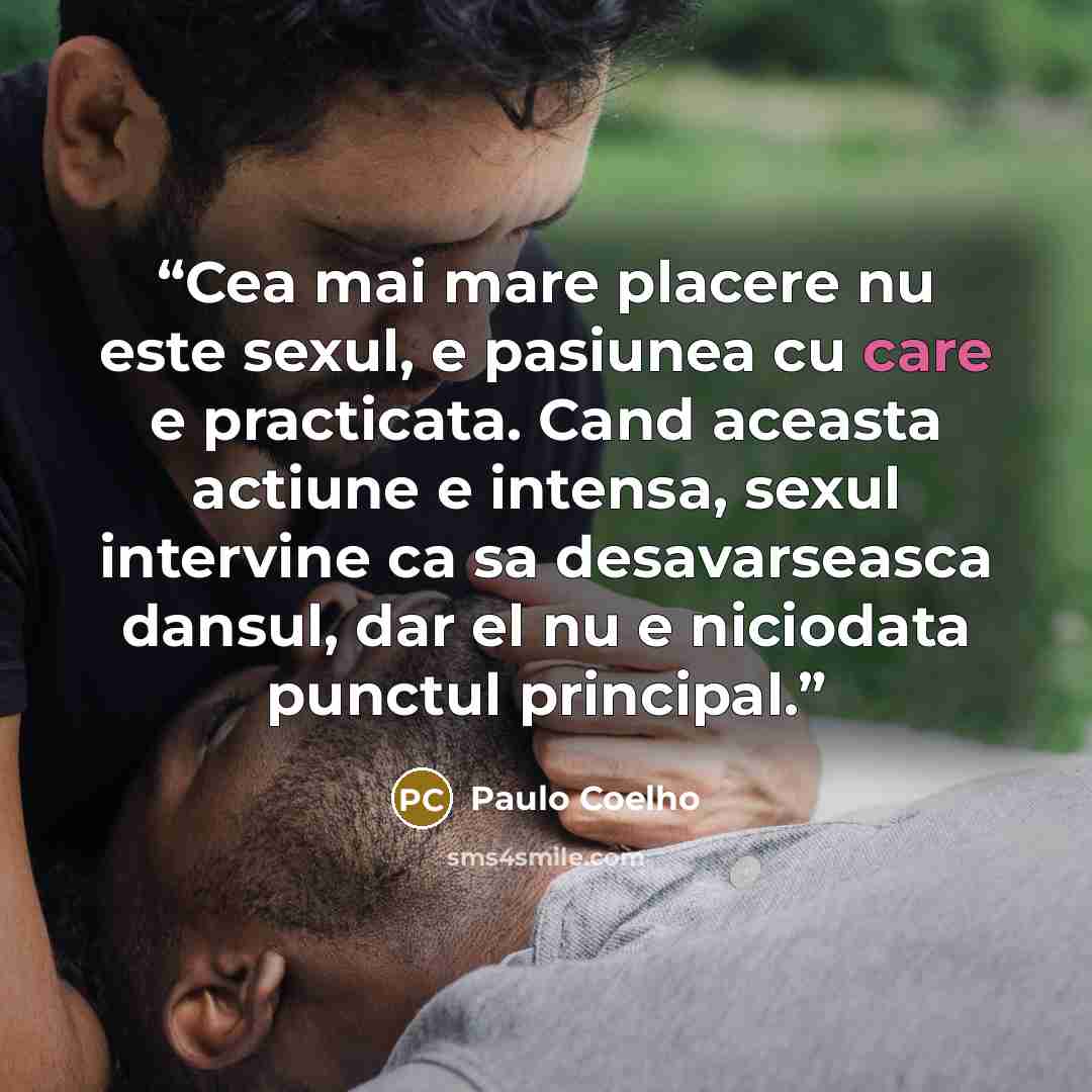 “Cea mai mare placere nu este sexul, e pasiunea cu care e practicata. Cand aceasta actiune e intensa, sexul intervine ca sa desavarseasca dansul, dar el nu e niciodata punctul principal.” quote by Paulo Coelho