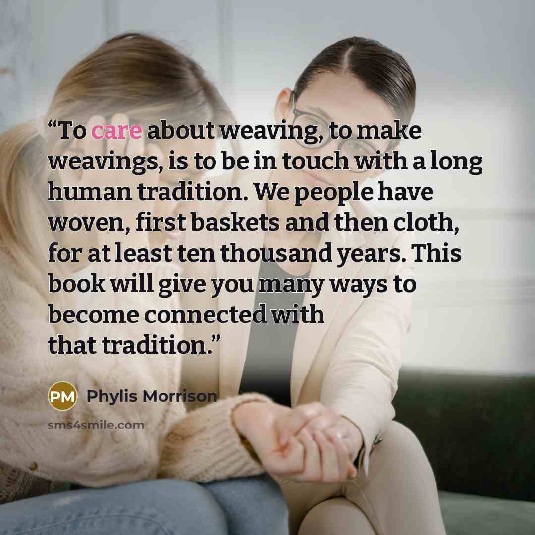 “To care about weaving, to make weavings, is to be in touch with a long human tradition. We people have woven, first baskets and then cloth, for at least ten thousand years. This book will give you many ways to become connected with that tradition.” quote by Phylis Morrison