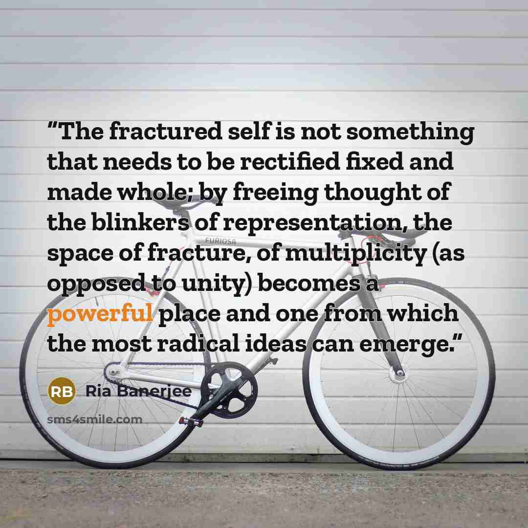 “The fractured self is not something that needs to be rectified fixed and made whole; by freeing thought of the blinkers of representation, the space of fracture, of multiplicity (as opposed to unity) becomes a powerful place and one from which the most radical ideas can emerge.” quote by Ria Banerjee