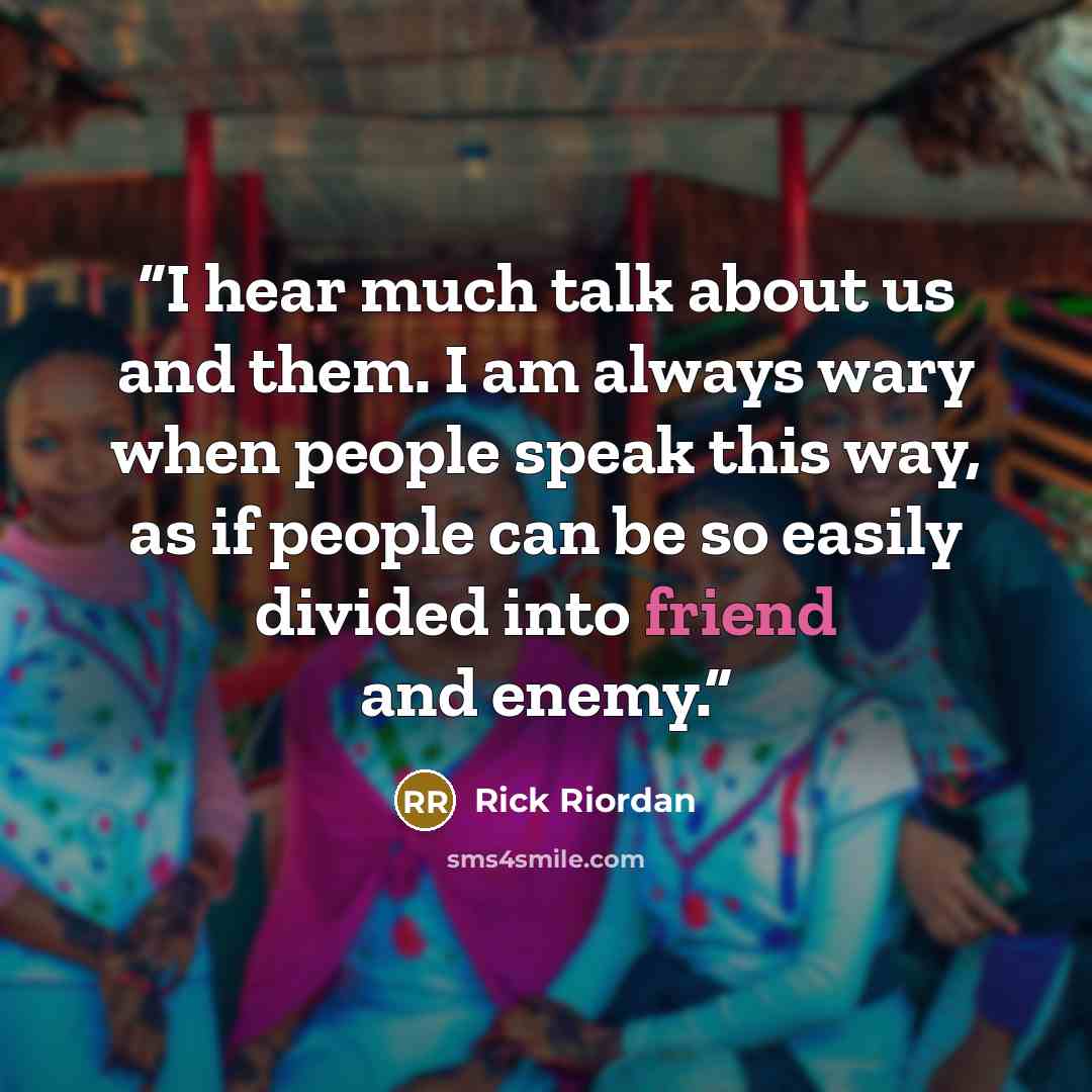 “I hear much talk about us and them. I am always wary when people speak this way, as if people can be so easily divided into friend and enemy.” quote by Rick Riordan