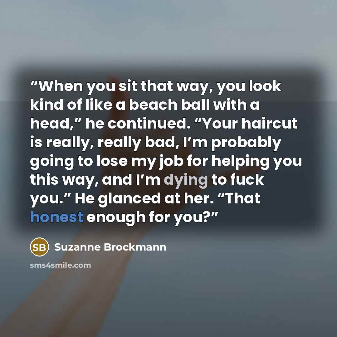 “When you sit that way, you look kind of like a beach ball with a head,” he continued. “Your haircut is really, really bad, I’m probably going to lose my job for helping you this way, and I’m dying to fuck you.” He glanced at her. “That honest enough for you?” quote by Suzanne Brockmann
