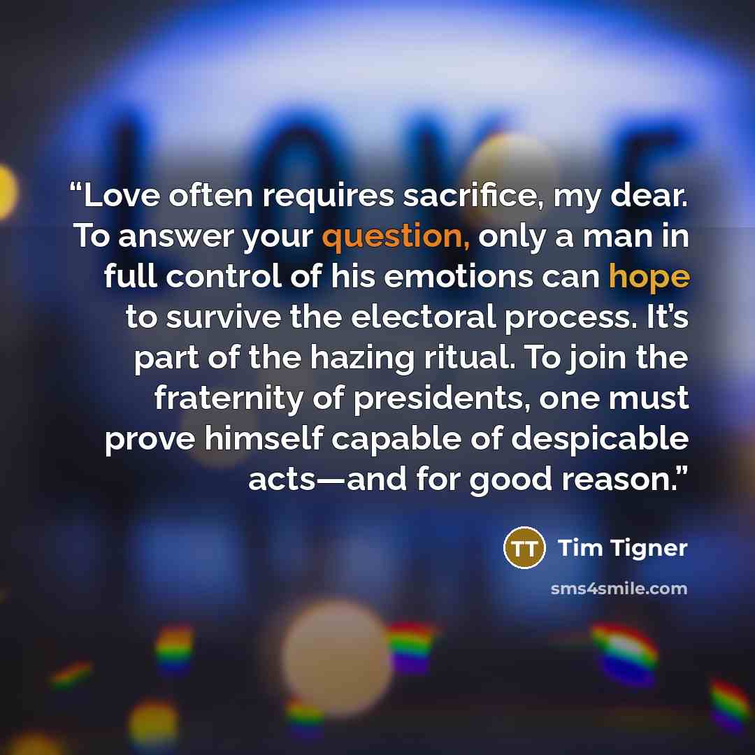 “Love often requires sacrifice, my dear. To answer your question, only a man in full control of his emotions can hope to survive the electoral process. It’s part of the hazing ritual. To join the fraternity of presidents, one must prove himself capable of despicable acts—and for good reason.” quote by Tim Tigner