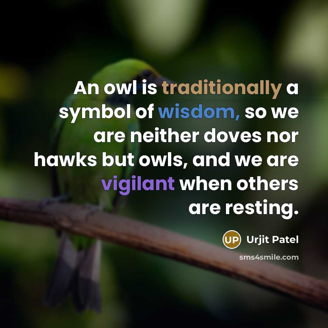 “An owl is traditionally a symbol of wisdom, so we are neither doves nor hawks but owls, and we are vigilant when others are resting.” quote by Urjit Patel