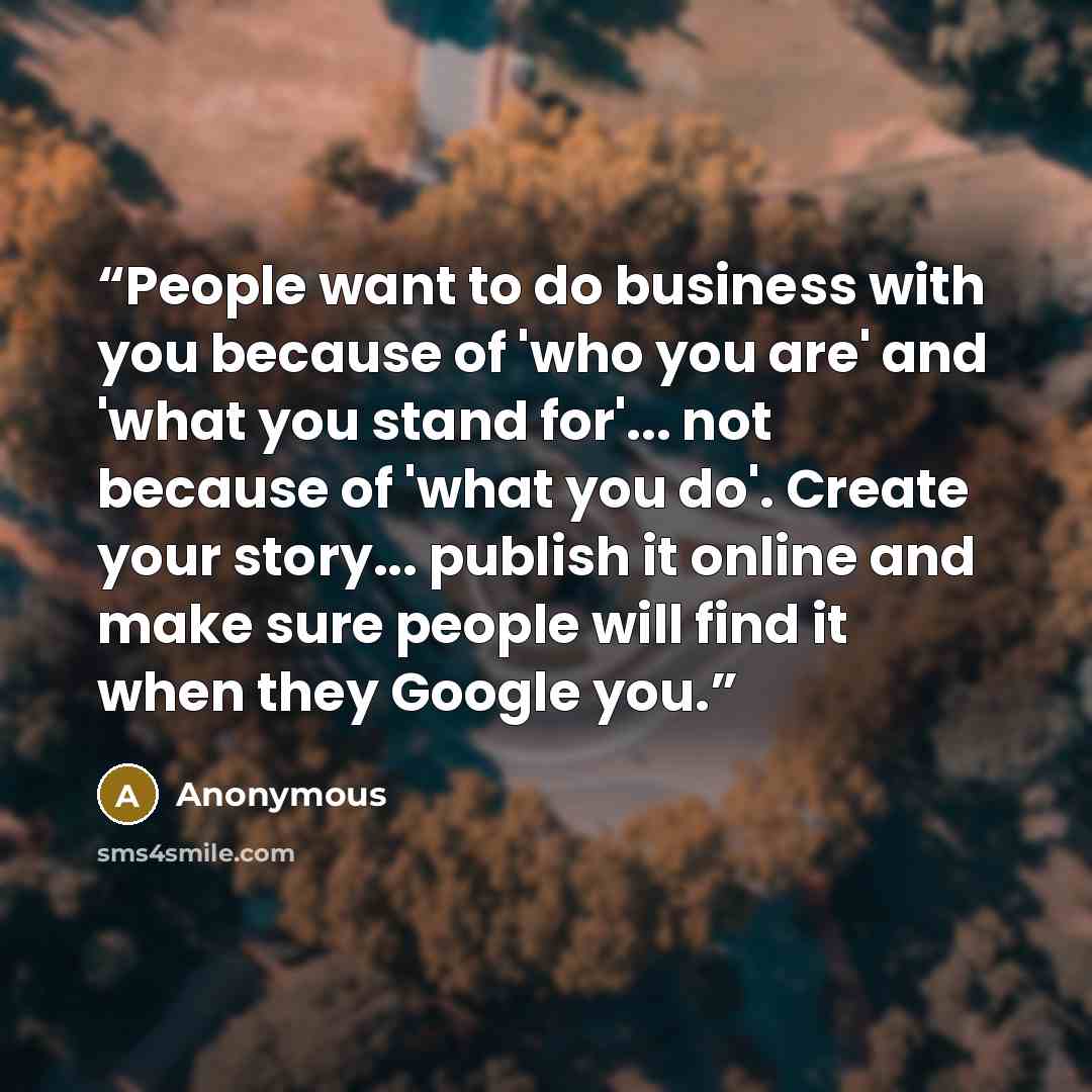 “People want to do business with you because of 'who you are' and 'what you stand for'... not because of 'what you do'. Create your story... publish it online and make sure people will find it when they Google you.” quote by Anonymous