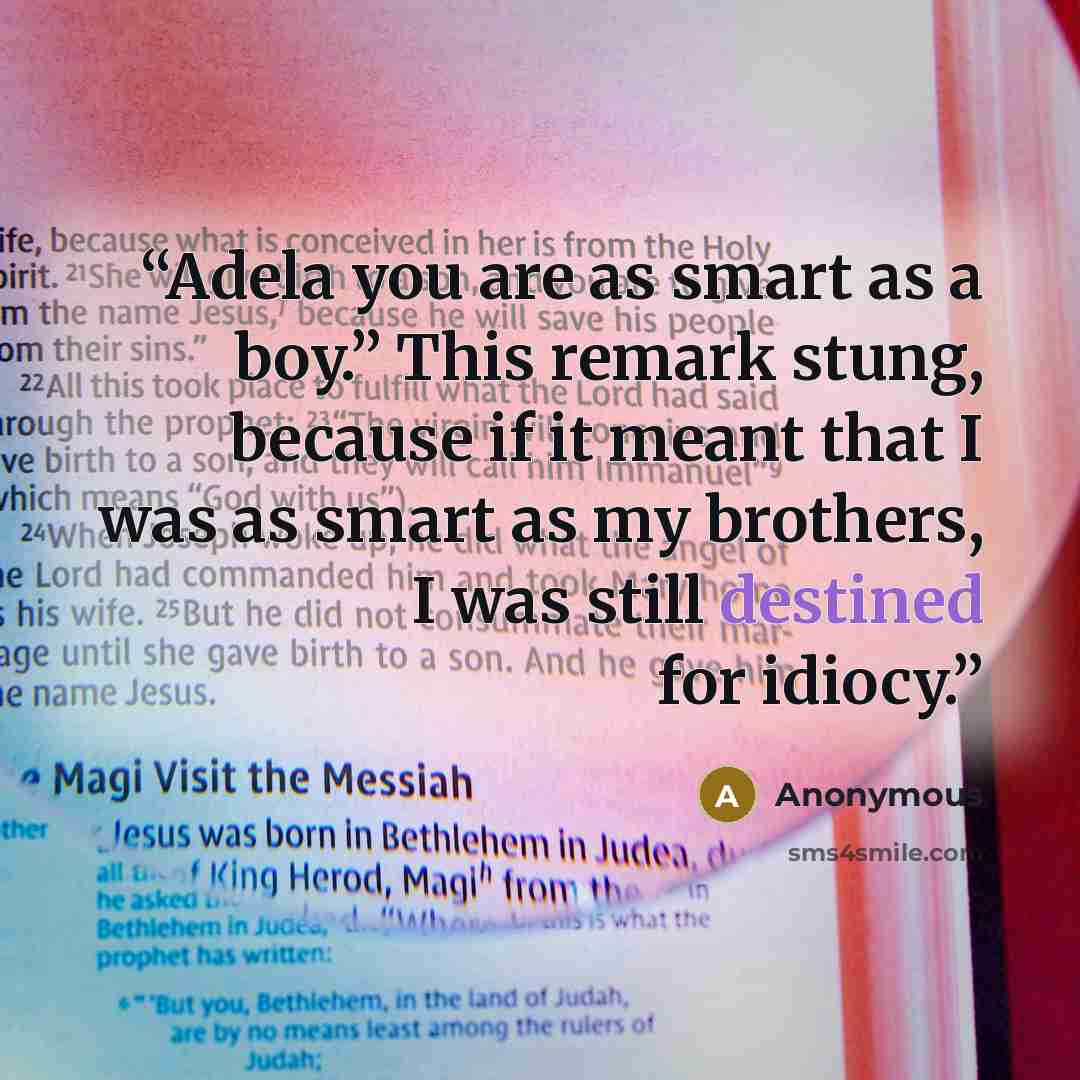 “Adela you are as smart as a boy.” This remark stung, because if it meant that I was as smart as my brothers, I was still destined for idiocy.” quote by Anonymous