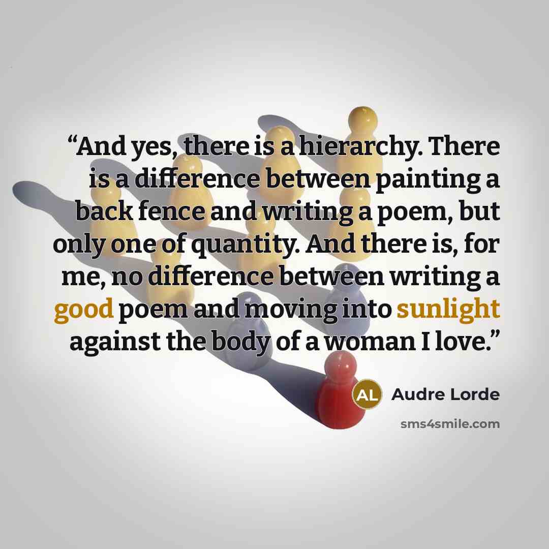 “And yes, there is a hierarchy. There is a difference between painting a back fence and writing a poem, but only one of quantity. And there is, for me, no difference between writing a good poem and moving into sunlight against the body of a woman I love.” quote by Audre Lorde