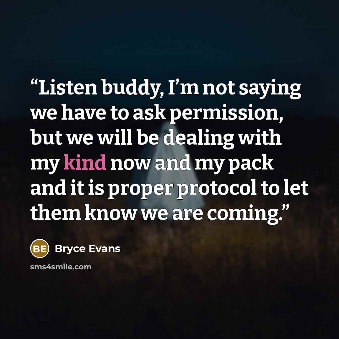 “Listen buddy, I’m not saying we have to ask permission, but we will be dealing with my kind now and my pack and it is proper protocol to let them know we are coming.” quote by Bryce Evans