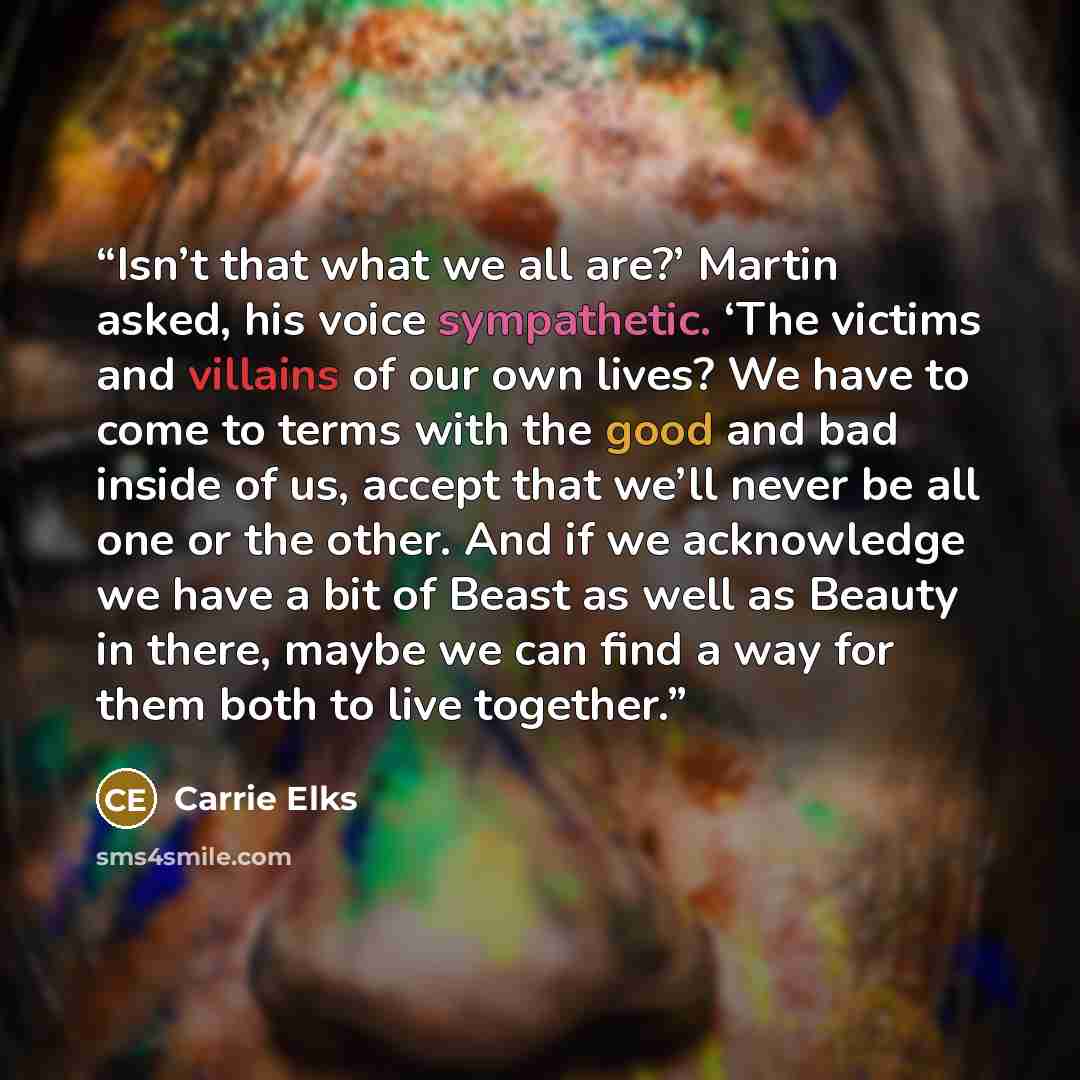 “Isn’t that what we all are?’ Martin asked, his voice sympathetic. ‘The victims and villains of our own lives? We have to come to terms with the good and bad inside of us, accept that we’ll never be all one or the other. And if we acknowledge we have a bit of Beast as well as Beauty in there, maybe…” quote by Carrie Elks