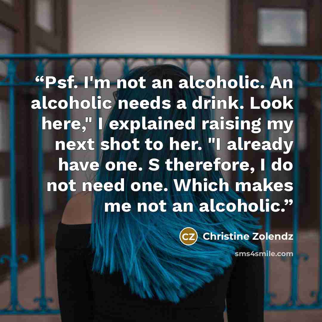 “Psf. I'm not an alcoholic. An alcoholic needs a drink. Look here," I explained raising my next shot to her. "I already have one. S therefore, I do not need one. Which makes me not an alcoholic.” quote by Christine Zolendz