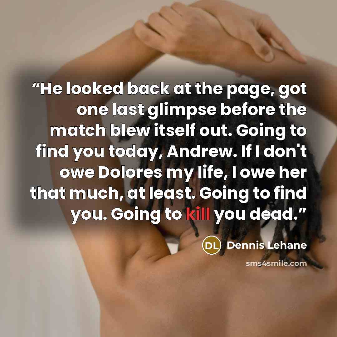 “He looked back at the page, got one last glimpse before the match blew itself out. Going to find you today, Andrew. If I don't owe Dolores my life, I owe her that much, at least. Going to find you. Going to kill you dead.” quote by Dennis Lehane