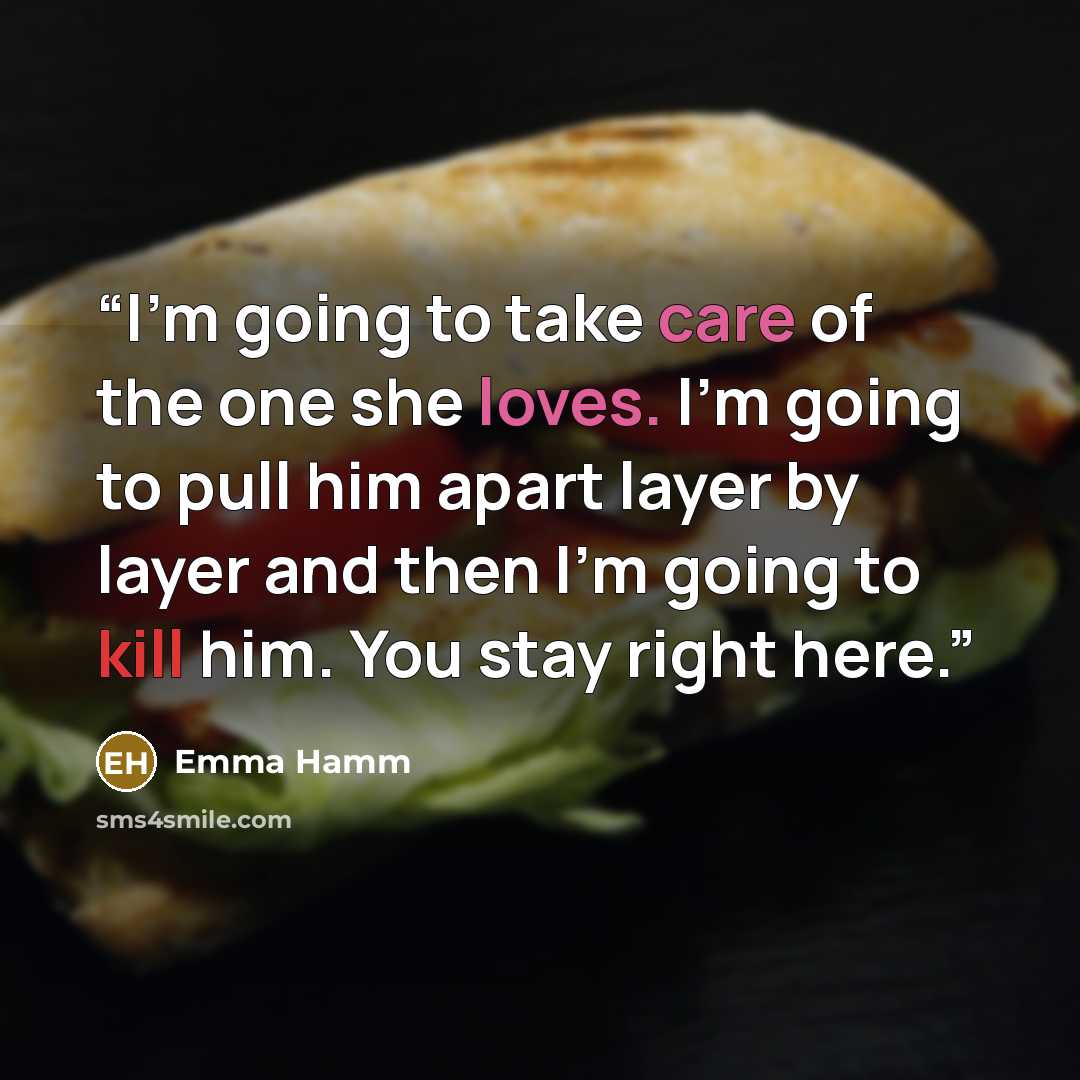 “I’m going to take care of the one she loves. I’m going to pull him apart layer by layer and then I’m going to kill him. You stay right here.” quote by Emma Hamm