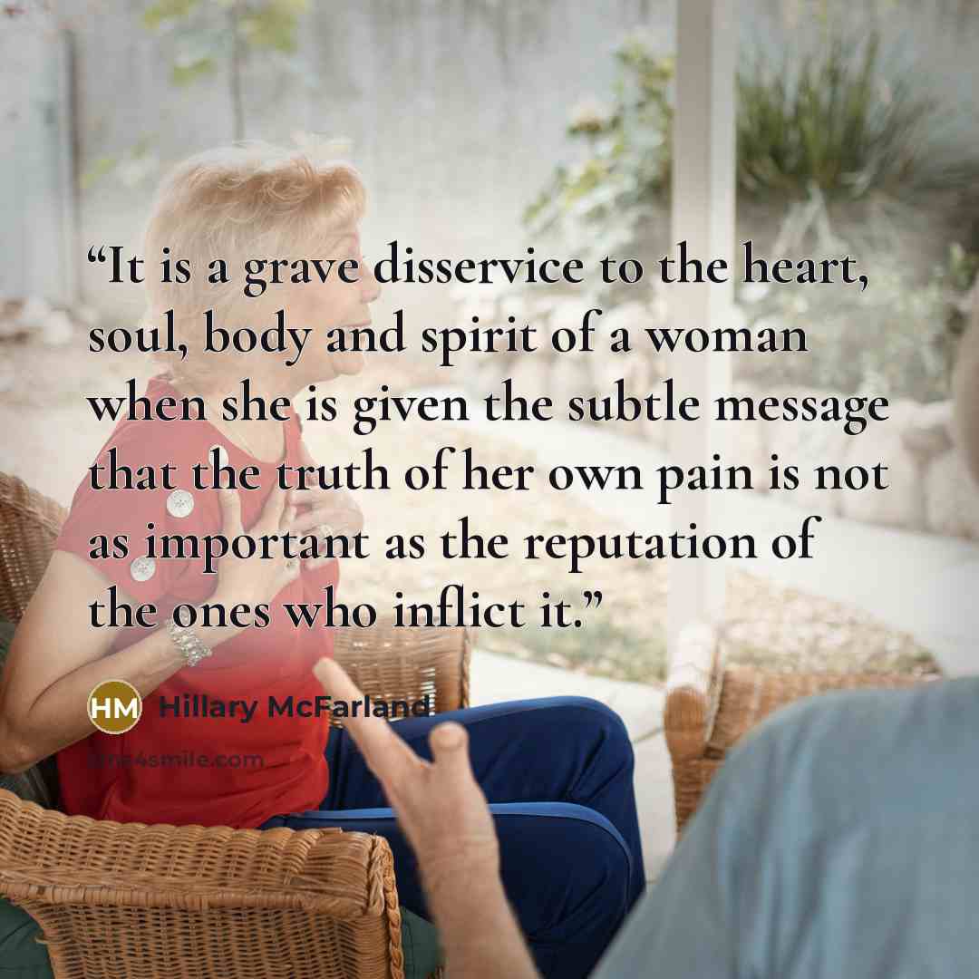 “It is a grave disservice to the heart, soul, body and spirit of a woman when she is given the subtle message that the truth of her own pain is not as important as the reputation of the ones who inflict it.” quote by Hillary McFarland