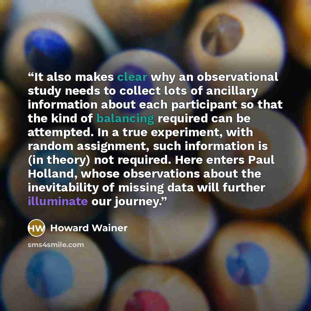 “It also makes clear why an observational study needs to collect lots of ancillary information about each participant so that the kind of balancing required can be attempted. In a true experiment, with random assignment, such information is (in theory) not required. Here enters Paul Holland, whose…” quote by Howard Wainer