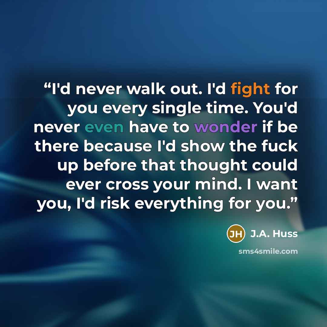 “I'd never walk out. I'd fight for you every single time. You'd never even have to wonder if be there because I'd show the fuck up before that thought could ever cross your mind. I want you, I'd risk everything for you.” quote by J.A. Huss