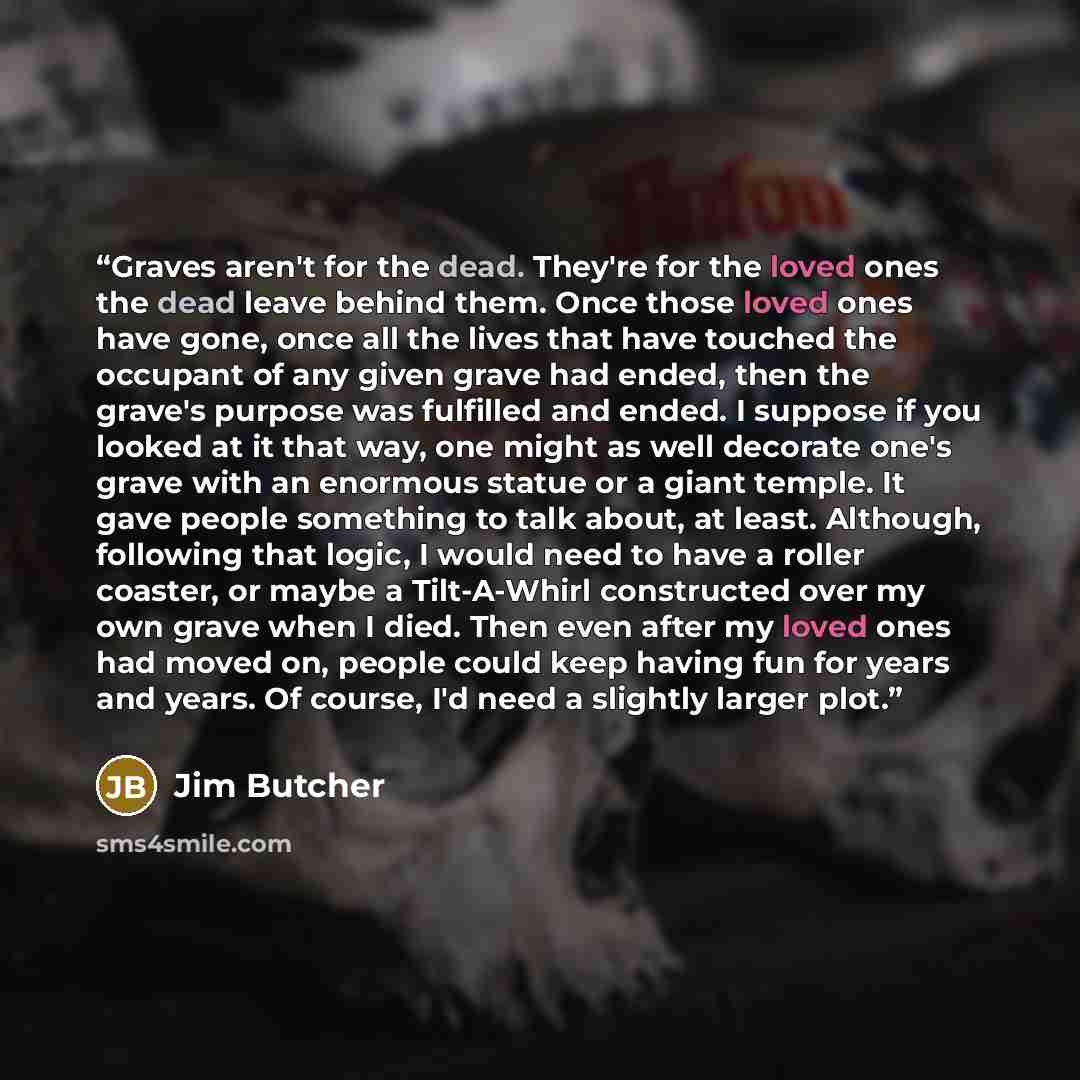 “Graves aren't for the dead. They're for the loved ones the dead leave behind them. Once those loved ones have gone, once all the lives that have touched the occupant of any given grave had ended, then the grave's purpose was fulfilled and ended. I suppose if you looked at it that way, one might as…” quote by Jim Butcher