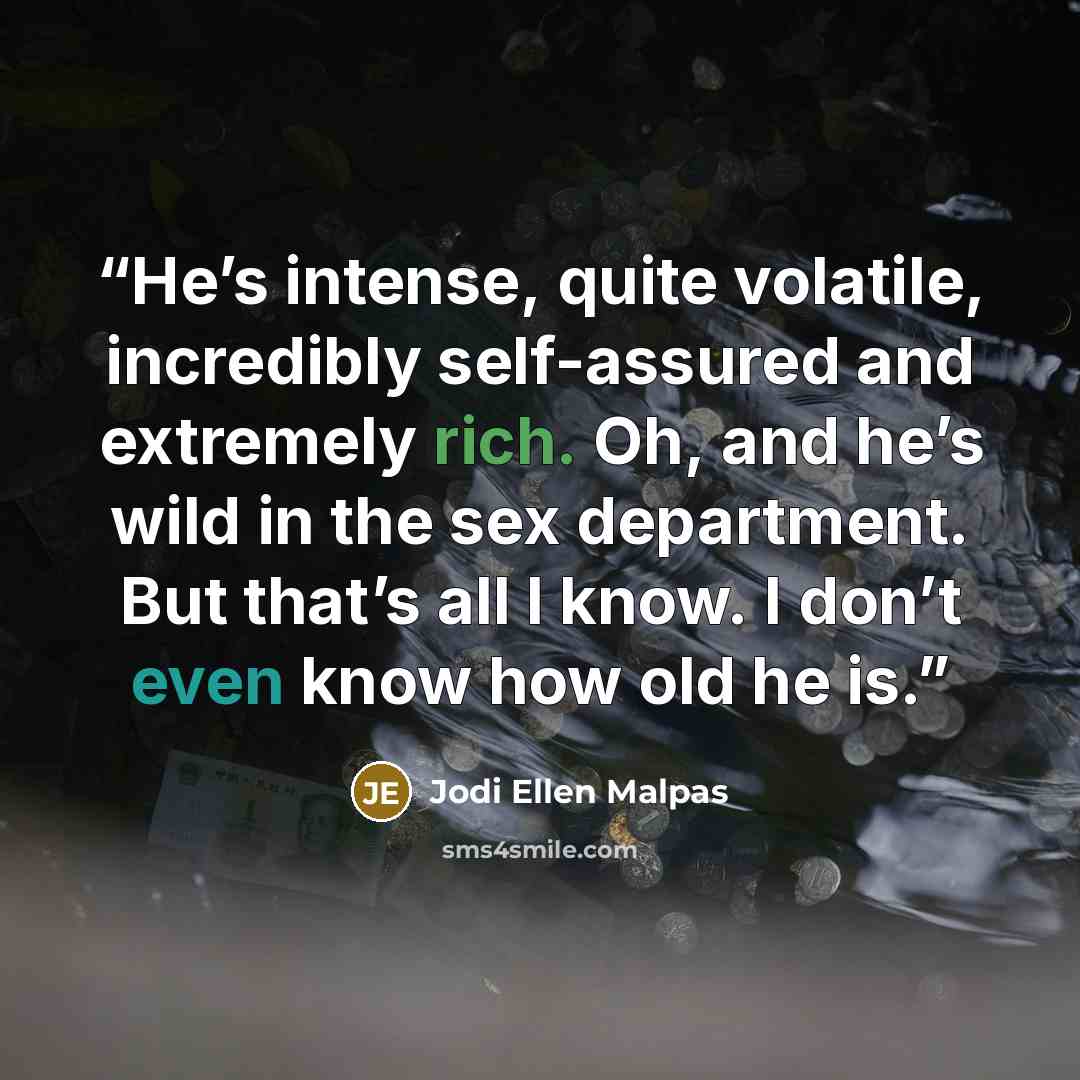 “He’s intense, quite volatile, incredibly self-assured and extremely rich. Oh, and he’s wild in the sex department. But that’s all I know. I don’t even know how old he is.” quote by Jodi Ellen Malpas