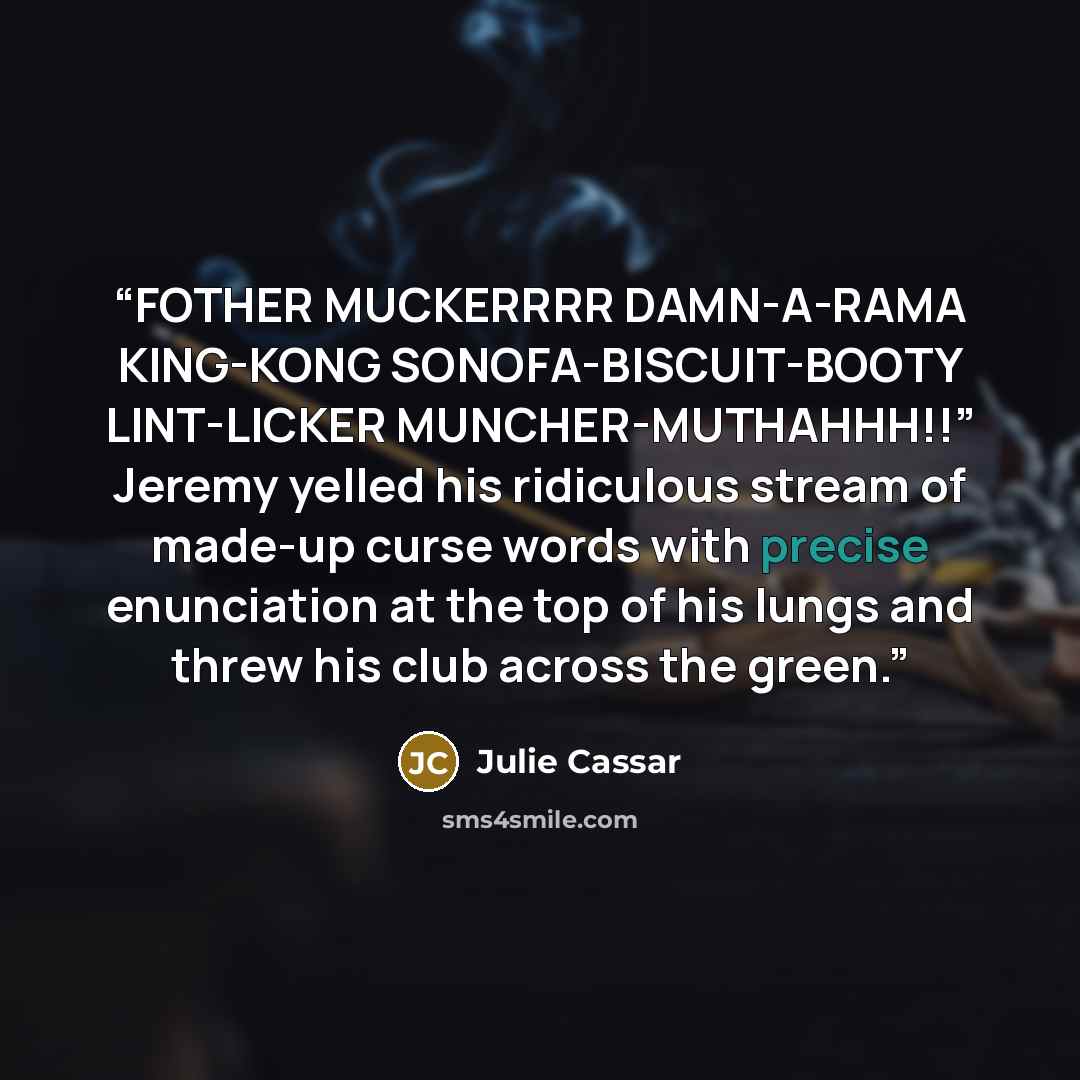 “FOTHER MUCKERRRR DAMN-A-RAMA KING-KONG SONOFA-BISCUIT-BOOTY LINT-LICKER MUNCHER-MUTHAHHH!!” Jeremy yelled his ridiculous stream of made-up curse words with precise enunciation at the top of his lungs and threw his club across the green.” quote by Julie Cassar