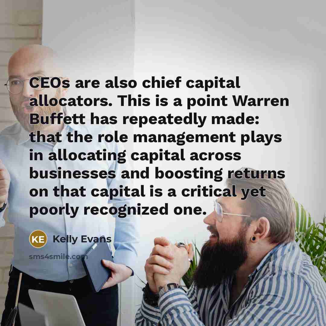 “CEOs are also chief capital allocators. This is a point Warren Buffett has repeatedly made: that the role management plays in allocating capital across businesses and boosting returns on that capital is a critical yet poorly recognized one.” quote by Kelly Evans