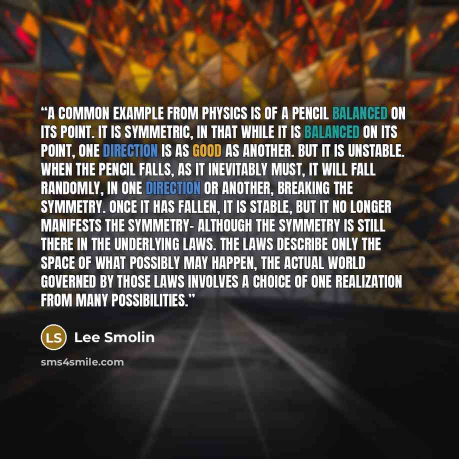 “A common example from physics is of a pencil balanced on its point. It is symmetric, in that while it is balanced on its point, one direction is as good as another. But it is unstable. When the pencil falls, as it inevitably must, it will fall randomly, in one direction or another, breaking the…” quote by Lee Smolin