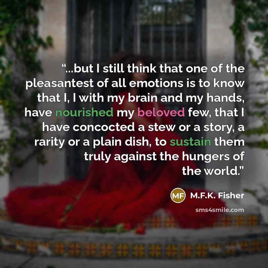 “...but I still think that one of the pleasantest of all emotions is to know that I, I with my brain and my hands, have nourished my beloved few, that I have concocted a stew or a story, a rarity or a plain dish, to sustain them truly against the hungers of the world.” quote by M.F.K. Fisher