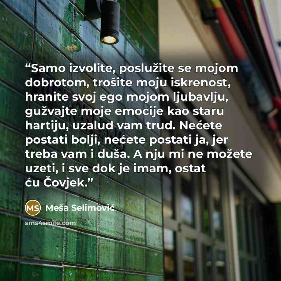 “Samo izvolite, poslužite se mojom dobrotom, trošite moju iskrenost, hranite svoj ego mojom ljubavlju, gužvajte moje emocije kao staru hartiju, uzalud vam trud. Nećete postati bolji, nećete postati ja, jer treba vam i duša. A nju mi ne možete uzeti, i sve dok je imam, ostat ću Čovjek.” quote by Meša Selimović