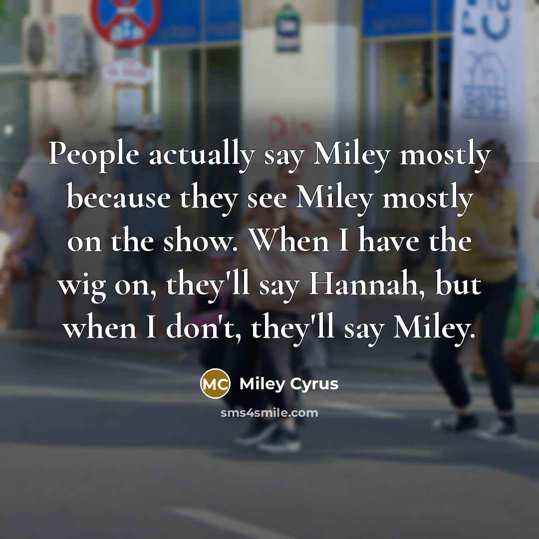 “People actually say Miley mostly because they see Miley mostly on the show. When I have the wig on, they'll say Hannah, but when I don't, they'll say Miley.” quote by Miley Cyrus