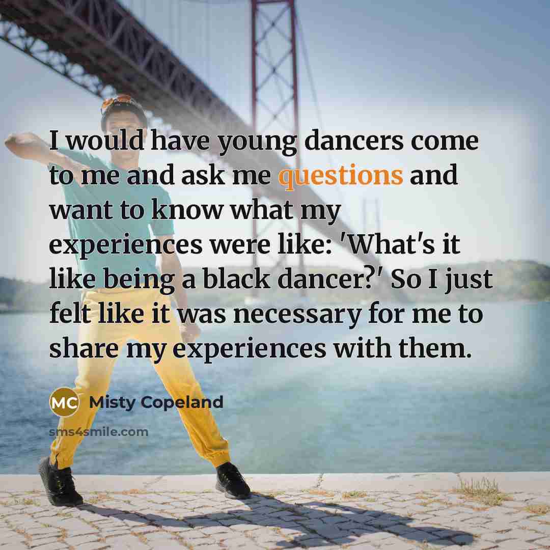 “I would have young dancers come to me and ask me questions and want to know what my experiences were like: 'What's it like being a black dancer?' So I just felt like it was necessary for me to share my experiences with them.” quote by Misty Copeland