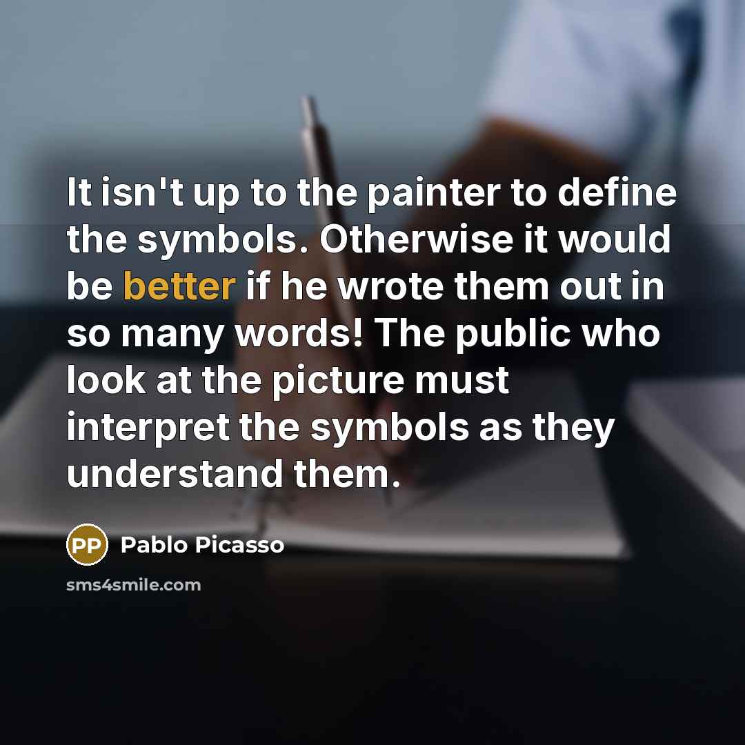 “It isn't up to the painter to define the symbols. Otherwise it would be better if he wrote them out in so many words! The public who look at the picture must interpret the symbols as they understand them.” quote by Pablo Picasso