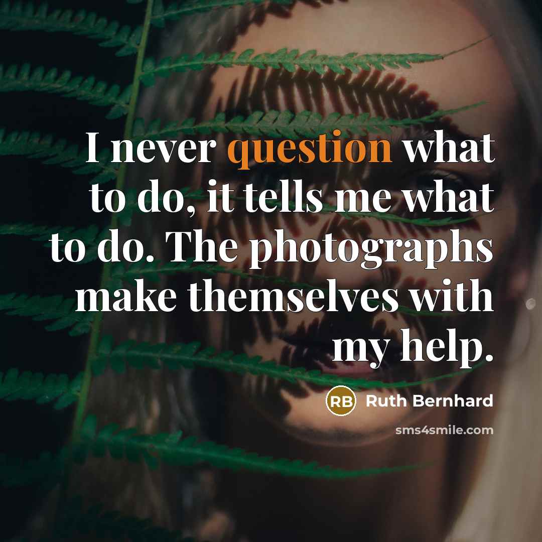 “I never question what to do, it tells me what to do. The photographs make themselves with my help.” quote by Ruth Bernhard