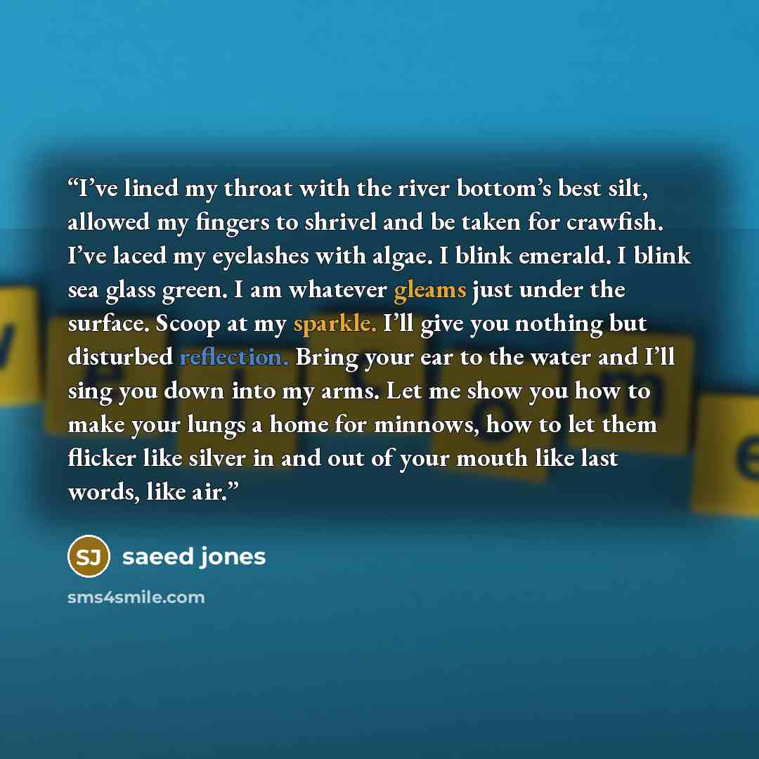 “I’ve lined my throat with the river bottom’s best silt, allowed my fingers to shrivel and be taken for crawfish. I’ve laced my eyelashes with algae. I blink emerald. I blink sea glass green. I am whatever gleams just under the surface. Scoop at my sparkle. I’ll give you nothing but disturbed…” quote by saeed jones