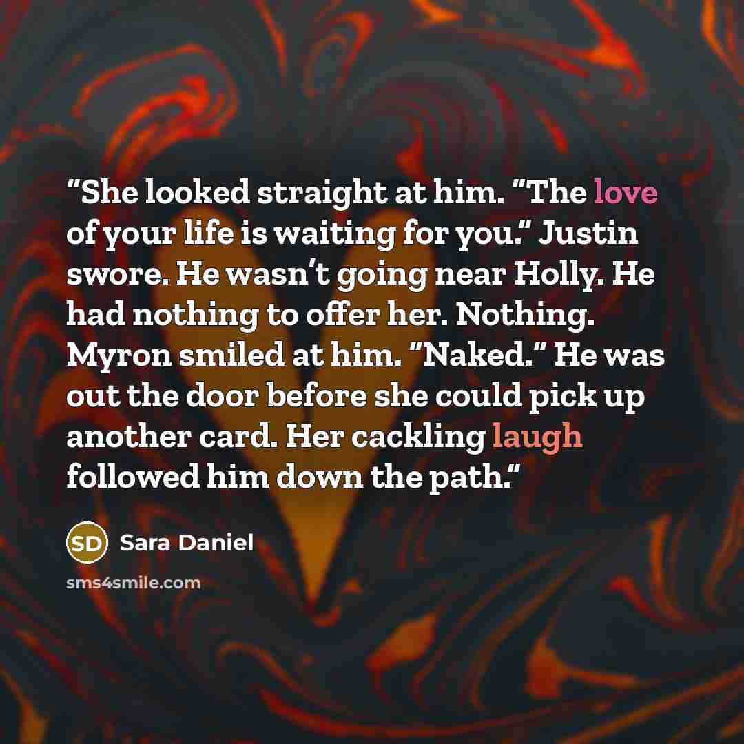 “She looked straight at him. “The love of your life is waiting for you.” Justin swore. He wasn’t going near Holly. He had nothing to offer her. Nothing. Myron smiled at him. “Naked.” He was out the door before she could pick up another card. Her cackling laugh followed him down the path.” quote by Sara Daniel