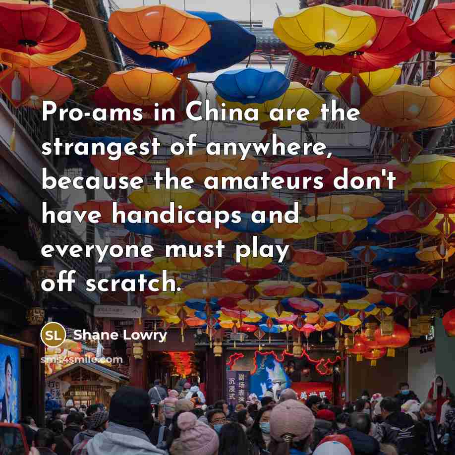 “Pro-ams in China are the strangest of anywhere, because the amateurs don't have handicaps and everyone must play off scratch.” quote by Shane Lowry