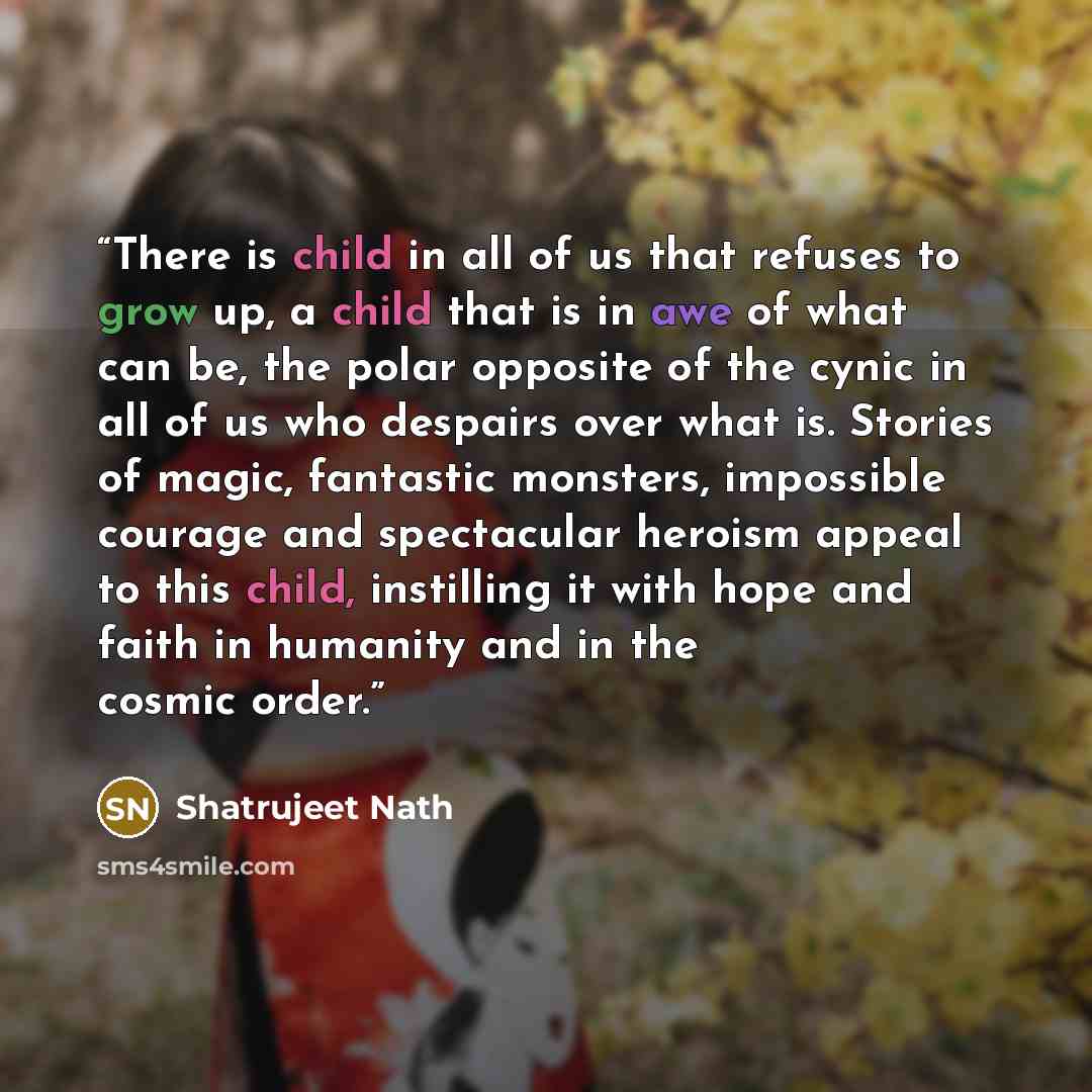 “There is child in all of us that refuses to grow up, a child that is in awe of what can be, the polar opposite of the cynic in all of us who despairs over what is. Stories of magic, fantastic monsters, impossible courage and spectacular heroism appeal to this child, instilling it with hope and…” quote by Shatrujeet Nath