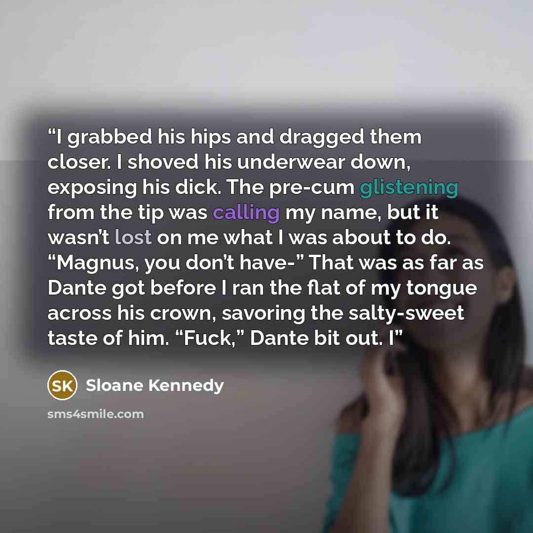 “I grabbed his hips and dragged them closer. I shoved his underwear down, exposing his dick. The pre-cum glistening from the tip was calling my name, but it wasn’t lost on me what I was about to do. “Magnus, you don’t have-” That was as far as Dante got before I ran the flat of my tongue across his…” quote by Sloane Kennedy