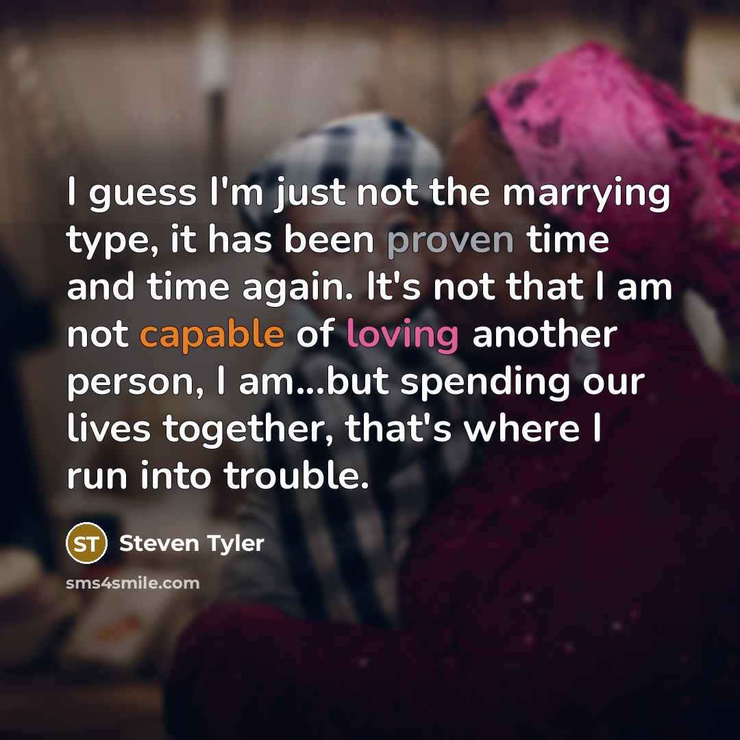“I guess I'm just not the marrying type, it has been proven time and time again. It's not that I am not capable of loving another person, I am...but spending our lives together, that's where I run into trouble.” quote by Steven Tyler