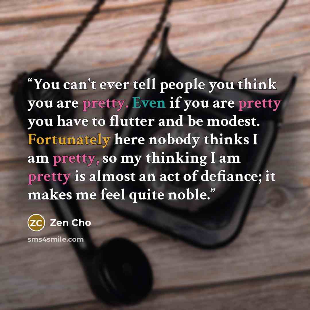 “You can't ever tell people you think you are pretty. Even if you are pretty you have to flutter and be modest. Fortunately here nobody thinks I am pretty, so my thinking I am pretty is almost an act of defiance; it makes me feel quite noble.” quote by Zen Cho