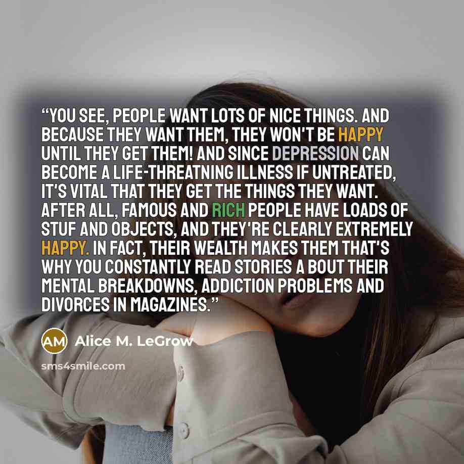 “You see, people want lots of nice things. And because they want them, they won't be happy until they get them! And since depression can become a life-threatning illness if untreated, it's vital that they get the things they want. After all, famous and rich people have loads of stuf and objects…” quote by Alice M. LeGrow