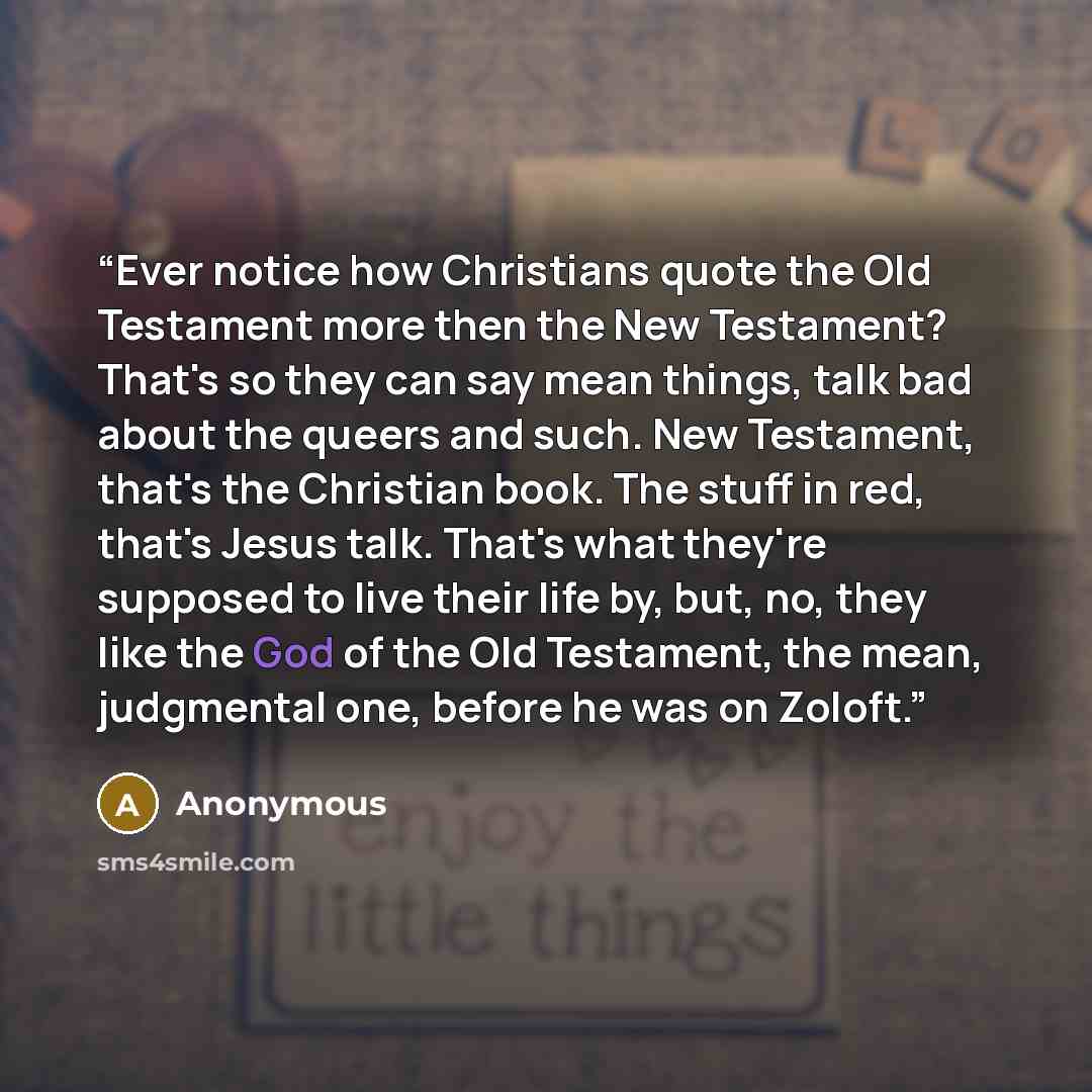 “Ever notice how Christians quote the Old Testament more then the New Testament? That's so they can say mean things, talk bad about the queers and such. New Testament, that's the Christian book. The stuff in red, that's Jesus talk. That's what they're supposed to live their life by, but, no, they…” quote by Anonymous