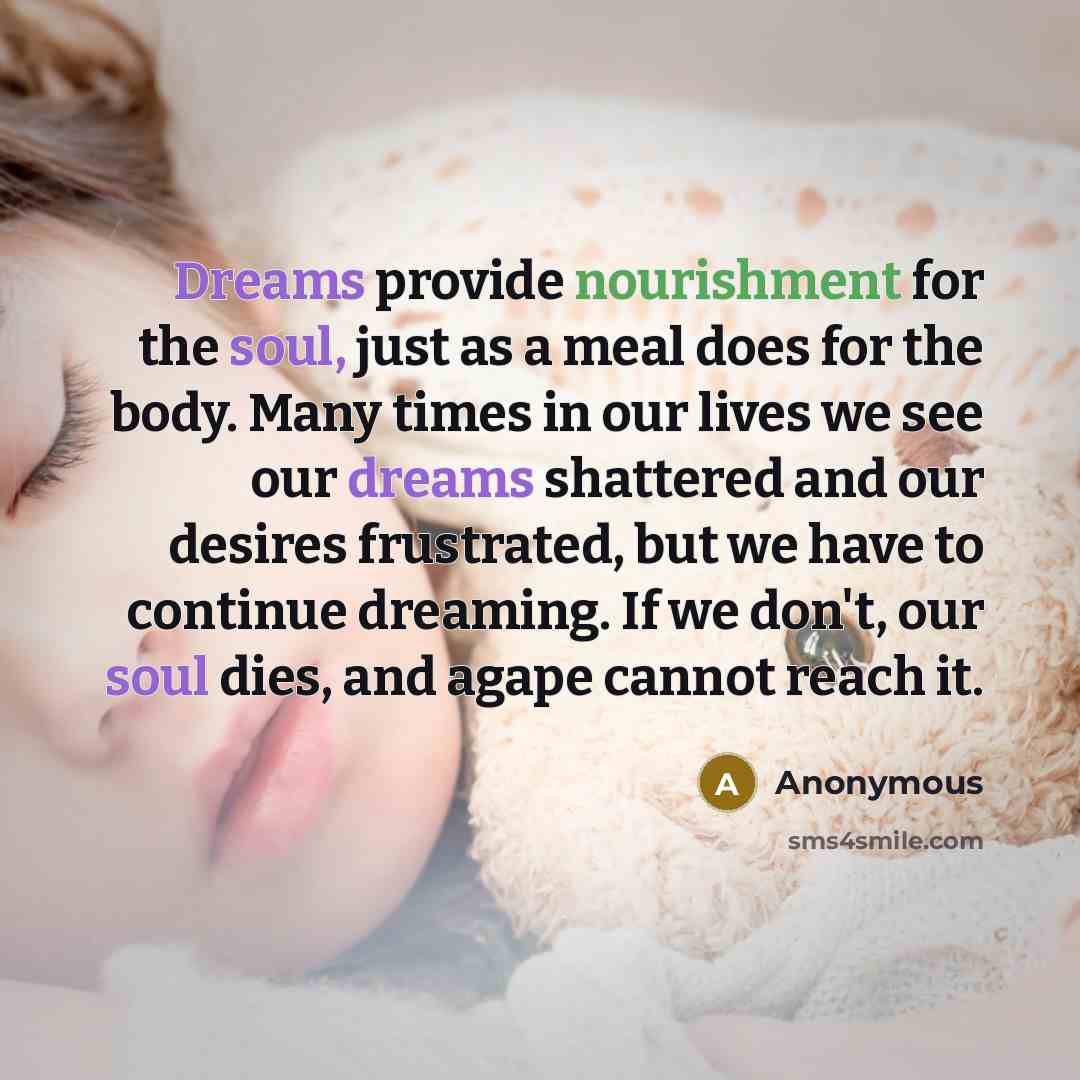 “Dreams provide nourishment for the soul, just as a meal does for the body. Many times in our lives we see our dreams shattered and our desires frustrated, but we have to continue dreaming. If we don't, our soul dies, and agape cannot reach it.” quote by Anonymous