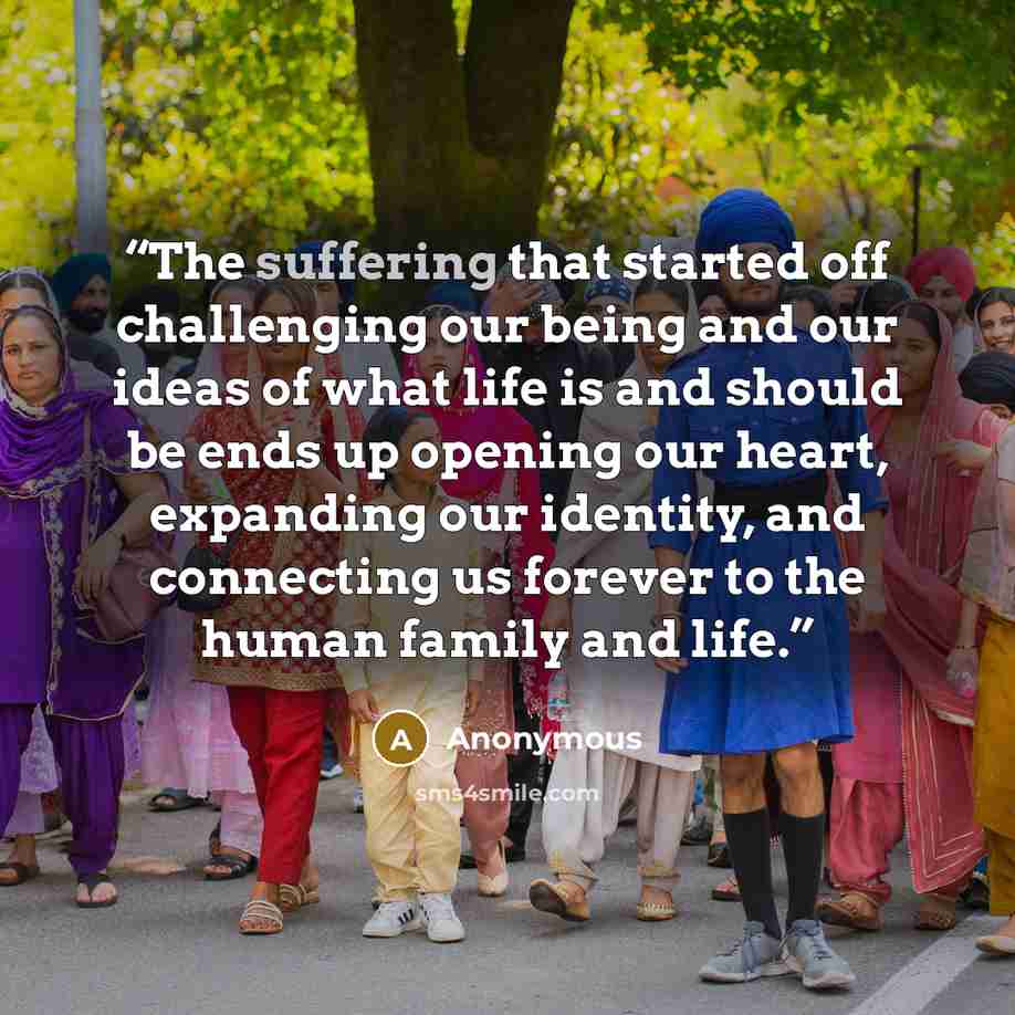 “The suffering that started off challenging our being and our ideas of what life is and should be ends up opening our heart, expanding our identity, and connecting us forever to the human family and life.” quote by Anonymous