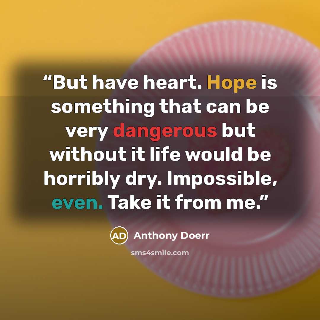 “But have heart. Hope is something that can be very dangerous but without it life would be horribly dry. Impossible, even. Take it from me.” quote by Anthony Doerr