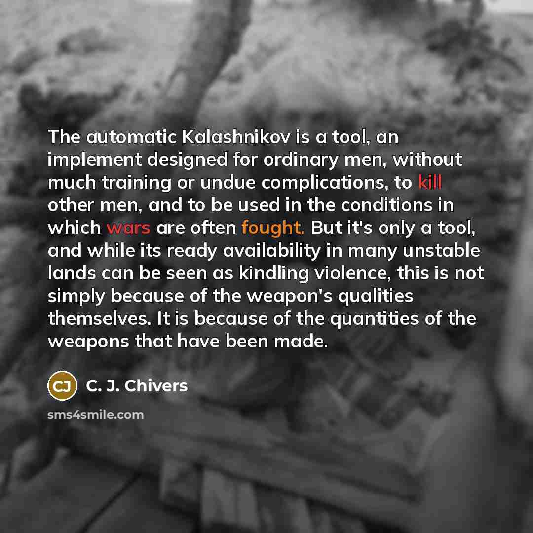 “The automatic Kalashnikov is a tool, an implement designed for ordinary men, without much training or undue complications, to kill other men, and to be used in the conditions in which wars are often fought. But it's only a tool, and while its ready availability in many unstable lands can be seen…” quote by C. J. Chivers