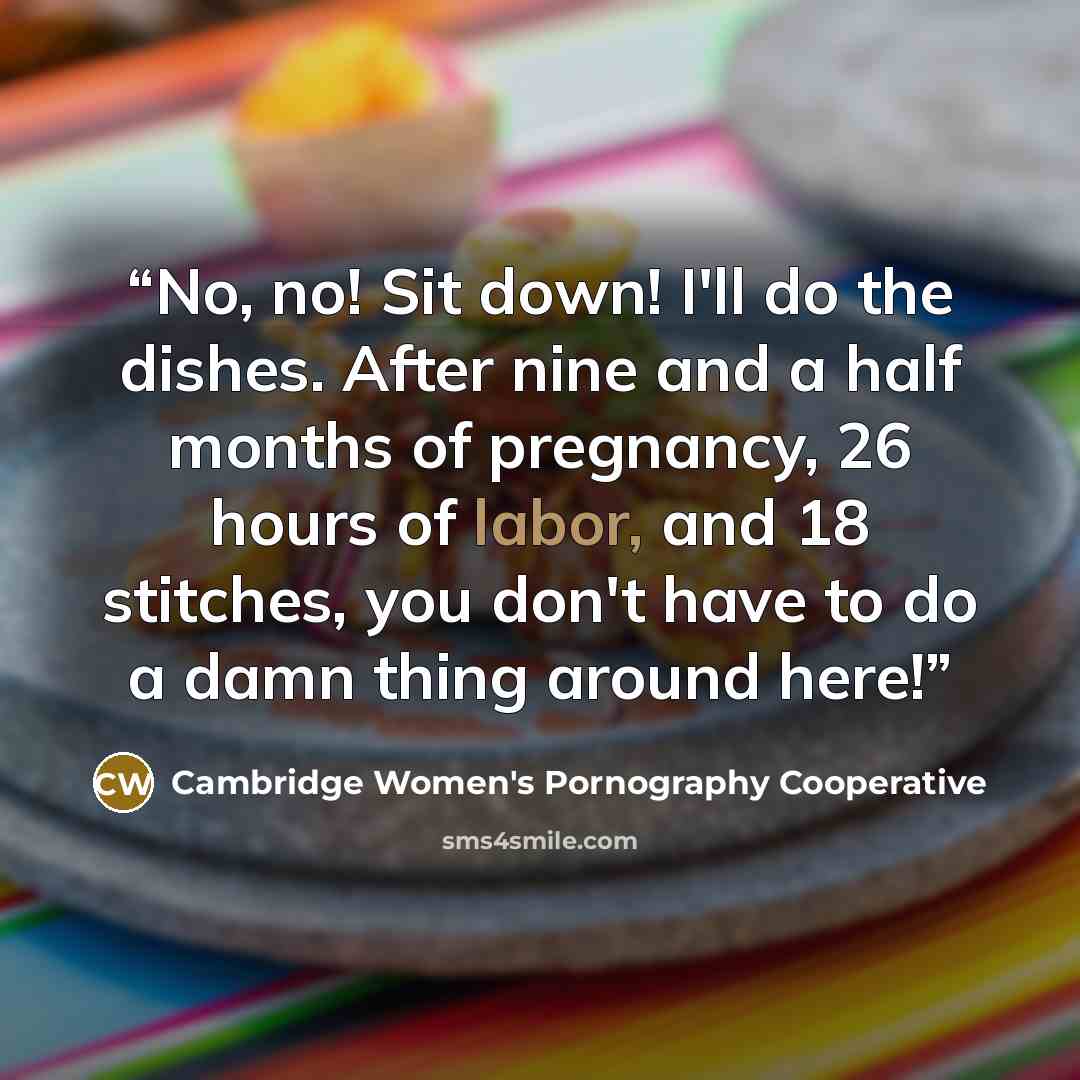 “No, no! Sit down! I'll do the dishes. After nine and a half months of pregnancy, 26 hours of labor, and 18 stitches, you don't have to do a damn thing around here!” quote by Cambridge Women's Pornography Cooperative