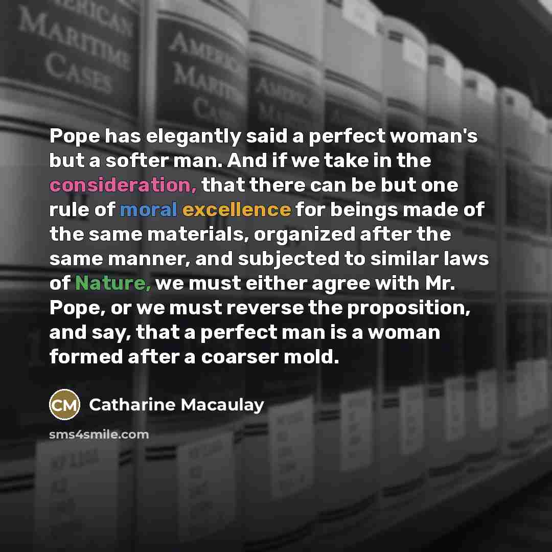 “Pope has elegantly said a perfect woman's but a softer man. And if we take in the consideration, that there can be but one rule of moral excellence for beings made of the same materials, organized after the same manner, and subjected to similar laws of Nature, we must either agree with Mr. Pope…” quote by Catharine Macaulay
